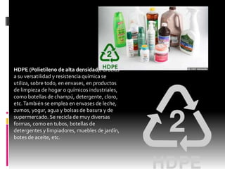 HDPE (Polietileno de alta densidad). Gracias
a su versatilidad y resistencia química se
utiliza, sobre todo, en envases, en productos
de limpieza de hogar o químicos industriales,
como botellas de champú, detergente, cloro,
etc.También se emplea en envases de leche,
zumos, yogur, agua y bolsas de basura y de
supermercado. Se recicla de muy diversas
formas, como en tubos, botellas de
detergentes y limpiadores, muebles de jardín,
botes de aceite, etc.
 
