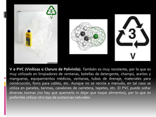 V o PVC (Vinílicos o Cloruro de Polivinilo). También es muy resistente, por lo que es
muy utilizado en limpiadores de ventanas, botellas de detergente, champú, aceites y
mangueras, equipamientos médicos, ventanas, tubos de drenaje, materiales para
construcción, forro para cables, etc. Aunque no se recicla a menudo, en tal caso se
utiliza en paneles, tarimas, canalones de carretera, tapetes, etc. El PVC puede soltar
diversas toxinas (no hay que quemarlo ni dejar que toque alimentos), por lo que es
preferible utilizar otro tipo de sustancias naturales.
 