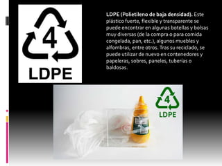 LDPE (Polietileno de baja densidad). Este
plástico fuerte, flexible y transparente se
puede encontrar en algunas botellas y bolsas
muy diversas (de la compra o para comida
congelada, pan, etc.), algunos muebles y
alfombras, entre otros.Tras su reciclado, se
puede utilizar de nuevo en contenedores y
papeleras, sobres, paneles, tuberías o
baldosas.
 