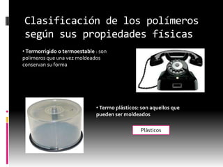 Clasificación de los polímeros
según sus propiedades físicas
• Termorrigido o termoestable : son
polimeros que una vez moldeados
conservan su forma
• Termo plásticos: son aquellos que
pueden ser moldeados
Plásticos
 