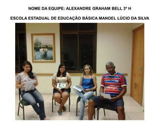 NOME DA EQUIPE: ALEXANDRE GRAHAM BELL 3º H 
ESCOLA ESTADUAL DE EDUCAÇÃO BÁSICA MANOEL LÚCIO DA SILVA 
 