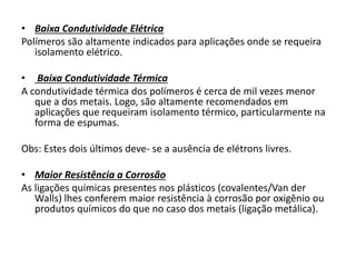 • Baixa Condutividade Elétrica
Polímeros são altamente indicados para aplicações onde se requeira
isolamento elétrico.
• Baixa Condutividade Térmica
A condutividade térmica dos polímeros é cerca de mil vezes menor
que a dos metais. Logo, são altamente recomendados em
aplicações que requeiram isolamento térmico, particularmente na
forma de espumas.
Obs: Estes dois últimos deve- se a ausência de elétrons livres.
• Maior Resistência a Corrosão
As ligações químicas presentes nos plásticos (covalentes/Van der
Walls) lhes conferem maior resistência à corrosão por oxigênio ou
produtos químicos do que no caso dos metais (ligação metálica).
 