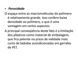• Porosidade
O espaço entre as macromoléculas do polímero
é relativamente grande. Isso confere baixa
densidade ao polímero, o que é uma
vantagem em certos aspectos.
A principal conseqüência deste fato é a limitação
dos plásticos como material de embalagem,
que fica patente no prazo de validade mais
curto de bebidas acondicionadas em garrafas
de PET.
 