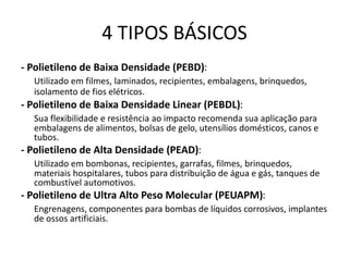 4 TIPOS BÁSICOS
- Polietileno de Baixa Densidade (PEBD):
Utilizado em filmes, laminados, recipientes, embalagens, brinquedos,
isolamento de fios elétricos.
- Polietileno de Baixa Densidade Linear (PEBDL):
Sua flexibilidade e resistência ao impacto recomenda sua aplicação para
embalagens de alimentos, bolsas de gelo, utensílios domésticos, canos e
tubos.
- Polietileno de Alta Densidade (PEAD):
Utilizado em bombonas, recipientes, garrafas, filmes, brinquedos,
materiais hospitalares, tubos para distribuição de água e gás, tanques de
combustível automotivos.
- Polietileno de Ultra Alto Peso Molecular (PEUAPM):
Engrenagens, componentes para bombas de líquidos corrosivos, implantes
de ossos artificiais.
 
