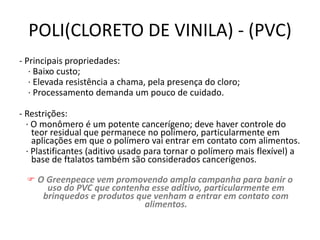 POLI(CLORETO DE VINILA) - (PVC)
- Principais propriedades:
· Baixo custo;
· Elevada resistência a chama, pela presença do cloro;
· Processamento demanda um pouco de cuidado.
- Restrições:
· O monômero é um potente cancerígeno; deve haver controle do
teor residual que permanece no polímero, particularmente em
aplicações em que o polímero vai entrar em contato com alimentos.
· Plastificantes (aditivo usado para tornar o polímero mais flexível) a
base de ftalatos também são considerados cancerígenos.
 O Greenpeace vem promovendo ampla campanha para banir o
uso do PVC que contenha esse aditivo, particularmente em
brinquedos e produtos que venham a entrar em contato com
alimentos.
 