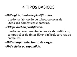 4 TIPOS BÁSICOS
- PVC rígido, isento de plastificantes.
Usado na fabricação de tubos, carcaças de
utensílios domésticos e baterias.
- PVC flexível ou plastificado.
Usado no revestimento de fios e cabos elétricos,
composições de tintas (látex vinílico), cortinas de
banheiros.
- PVC transparente, isento de cargas.
- PVC celular ou expandido.
 