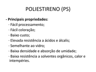POLIESTIRENO (PS)
- Principais propriedades:
· Fácil processamento;
· Fácil coloração;
· Baixo custo;
· Elevada resistência a ácidos e álcalis;
· Semelhante ao vidro;
· Baixa densidade e absorção de umidade;
· Baixa resistência a solventes orgânicos, calor e
intempéries.
 