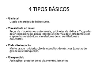 4 TIPOS BÁSICOS
- PS cristal:
Usado em artigos de baixo custo.
- PS resistente ao calor:
Peças de máquinas ou automóveis, gabinetes de rádios e TV, grades
de ar condicionado, peças internas e externas de eletrodomésticos
e aparelhos eletrônicos, circuladores de ar, ventiladores e
exaustores.
- PS de alto impacto
Muito usado na fabricação de utensílios domésticos (gavetas de
geladeira) e brinquedos.
- PS expandido
Aplicações: protetor de equipamentos, isolantes
 