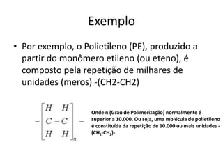 Exemplo
• Por exemplo, o Polietileno (PE), produzido a
partir do monômero etileno (ou eteno), é
composto pela repetição de milhares de
unidades (meros) -(CH2-CH2)
Onde n (Grau de Polimerização) normalmente é
superior a 10.000. Ou seja, uma molécula de polietileno
é constituída da repetição de 10.000 ou mais unidades -
(CH2-CH2)-.
 
