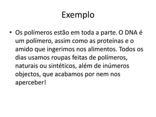 Exemplo
• Os polímeros estão em toda a parte. O DNA é
um polímero, assim como as proteínas e o
amido que ingerimos nos alimentos. Todos os
dias usamos roupas feitas de polímeros,
naturais ou sintéticos, além de inúmeros
objectos, que acabamos por nem nos
aperceber!
 