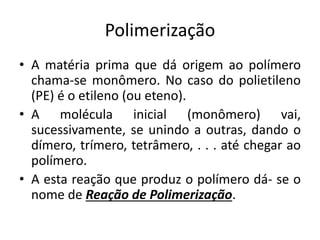 Polimerização
• A matéria prima que dá origem ao polímero
chama-se monômero. No caso do polietileno
(PE) é o etileno (ou eteno).
• A molécula inicial (monômero) vai,
sucessivamente, se unindo a outras, dando o
dímero, trímero, tetrâmero, . . . até chegar ao
polímero.
• A esta reação que produz o polímero dá- se o
nome de Reação de Polimerização.
 
