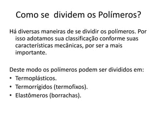 Como se dividem os Polímeros?
Há diversas maneiras de se dividir os polímeros. Por
isso adotamos sua classificação conforme suas
características mecânicas, por ser a mais
importante.
Deste modo os polímeros podem ser divididos em:
• Termoplásticos.
• Termorrígidos (termofixos).
• Elastômeros (borrachas).
 