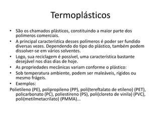 Termoplásticos
• São os chamados plásticos, constituindo a maior parte dos
polímeros comerciais.
• A principal característica desses polímeros é poder ser fundido
diversas vezes. Dependendo do tipo do plástico, também podem
dissolver-se em vários solventes.
• Logo, sua reciclagem é possível, uma característica bastante
desejável nos dias dias de hoje.
• As propriedades mecânicas variam conforme o plástico:
• Sob temperatura ambiente, podem ser maleáveis, rígidos ou
mesmo frágeis.
• Exemplos:
Polietileno (PE), polipropileno (PP), poli(tereftalato de etileno) (PET),
policarbonato (PC), poliestireno (PS), poli(cloreto de vinila) (PVC),
poli(metilmetacrilato) (PMMA)...
 