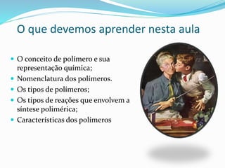 O que devemos aprender nesta aula
 O conceito de polímero e sua
representação química;
 Nomenclatura dos polímeros.
 Os tipos de polímeros;
 Os tipos de reações que envolvem a
síntese polimérica;
 Características dos polímeros
 