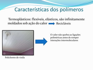 Características dos polímeros
Termoplásticos: flexíveis, elásticos, são infinitamente
moldados sob ação do calor Recicláveis
Policloreto de vinila
O calor não quebra as ligações
poliméricas antes de romper
interações intermoleculares
 