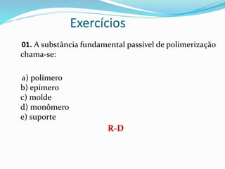 Exercícios
01. A substância fundamental passível de polimerização
chama-se:
a) polímero
b) epímero
c) molde
d) monômero
e) suporte
R-D
 