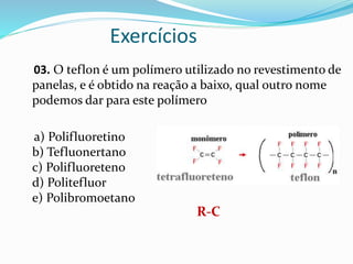 Exercícios
03. O teflon é um polímero utilizado no revestimento de
panelas, e é obtido na reação a baixo, qual outro nome
podemos dar para este polímero
a) Polifluoretino
b) Tefluonertano
c) Polifluoreteno
d) Politefluor
e) Polibromoetano
R-C
 