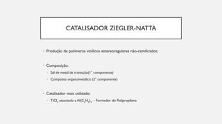 CATALISADOR ZIEGLER-NATTA
• Produção de polímeros vinílicos estereoregulares não-ramificados;
• Composição:
• Sal de metal de transição(1° componente)
• Composto organometálico (2° componente)
• Catalisador mais utilizado:
• TiCl3
associado a Al(C2
H5
)3
- Formador do Polipropileno
 