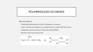 POLIMERIZAÇÃO DE DIENOS
• Borracha Natural
• Obtida pela polimerização do metil-1,3-butadieno ou isopreno
• Látex é extraido da seringueira, é um líquido branco e contém 35% de borracha
• Coagulação do látex através do ácido acético (CH3
COOH)
• Borracha mole como produto final
 