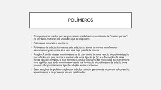 POLÍMEROS
• Compostos formados por longas cadeias carbônicas constituído de “muitas partes”,
na verdade, milhares de unidades que se repetem.
• Polímeros: naturais e sintéticos
• Polímeros de adição: formados pela adição ou soma de vários monômeros
exatamente iguais entre si e sem que haja perda de massa.
• Reação:A união desses monômeros se dá por meio de uma reação de polimerização
por adição, em que ocorre a ruptura de uma ligação pi (π) e a formação de duas
novas ligações simples, o que permite a união sucessiva das moléculas do monômero.
Isso significa que todo monômero usado na formação de polímeros de adição deve
possuir obrigatoriamente ligações duplas entre carbonos.
• Essas reações de polimerização por adição comum geralmente ocorrem sob pressão,
aquecimento e na presença de um catalisador.
 