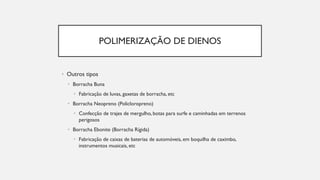 POLIMERIZAÇÃO DE DIENOS
• Outros tipos
• Borracha Buna
• Fabricação de luvas, gaxetas de borracha, etc
• Borracha Neopreno (Policloropreno)
• Confecção de trajes de mergulho, botas para surfe e caminhadas em terrenos
perigosos
• Borracha Ebonite (Borracha Rígida)
• Fabricação de caixas de baterias de automóveis, em boquilha de caximbo,
instrumentos musicais, etc
 