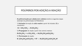 POLÍMEROS POR ADIÇÃO:A REAÇÃO
• A polimerização por adição (em cadeia) envolve as seguintes etapas
(exemplo de polimerização do Polietileno):
• 1) Iniciação: formação de sítio reativo a partir de iniciador (R) e
monômero:
• R• + CH2
=CH2
→ R-CH2
CH2
•
• 2) Propagação da reação a partir dos centros reativos:
• R-CH2
CH2
• + n CH2
=CH2
→ R-(CH2
CH2
)nCH2
CH2
•
• 3) Terminação da reação:
• R- (CH2
CH2
)nCH2
CH2
• + R’• → R-(CH2
CH2
)nCH2
CH2
-R’
 