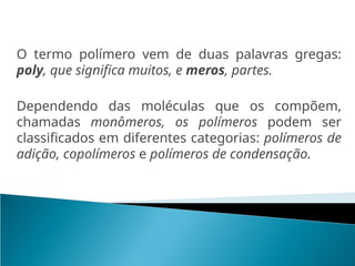 O termo polímero vem de duas palavras gregas:
poly, que significa muitos, e meros, partes.
Dependendo das moléculas que os compõem,
chamadas monômeros, os polímeros podem ser
classificados em diferentes categorias: polímeros de
adição, copolímeros e polímeros de condensação.
 