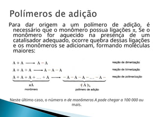 Para dar origem a um polímero de adição, é
necessário que o monômero possua ligações π, Se o
monômero for aquecido na presença de um
catalisador adequado, ocorre quebra dessas ligações
e os monômeros se adicionam, formando moléculas
maiores:
Neste último caso, o número n de monômeros A pode chegar a 100 000 ou
mais.
 