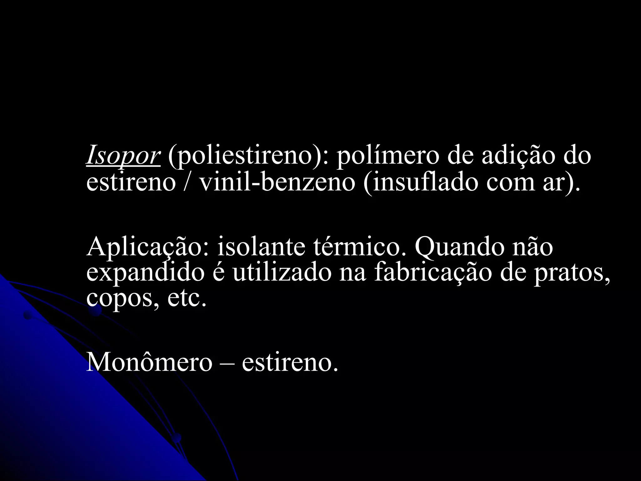 Isopor  (poliestireno): polímero de adição do estireno / vinil-benzeno (insuflado com ar). Aplicação: isolante térmico. Quando não expandido é utilizado na fabricação de pratos, copos, etc. Monômero – estireno. 