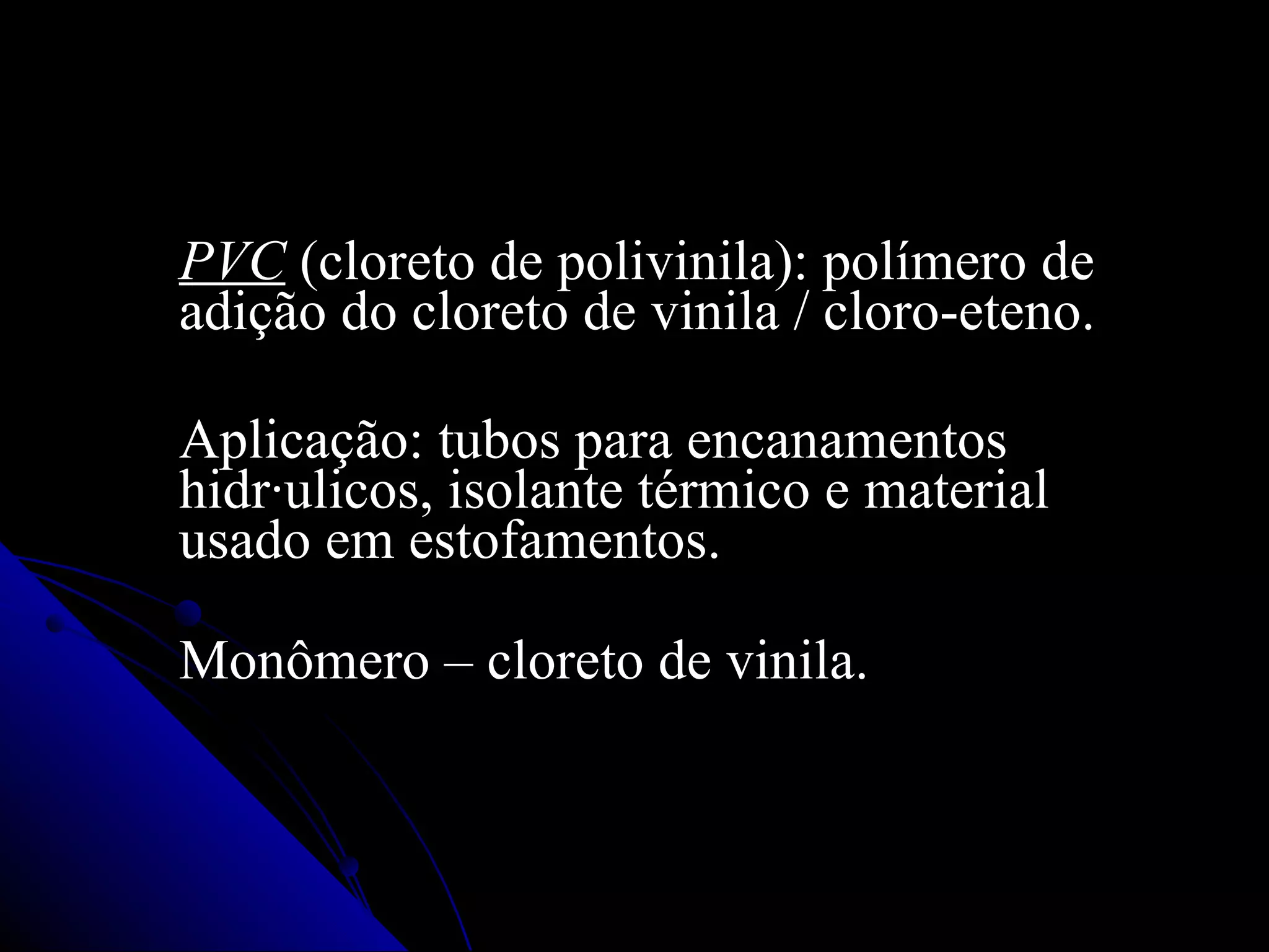 PVC  (cloreto de polivinila): polímero de adição do cloreto de vinila / cloro-eteno.  Aplicação: tubos para encanamentos hidráulicos, isolante térmico e material usado em estofamentos.  Monômero – cloreto de vinila. 
