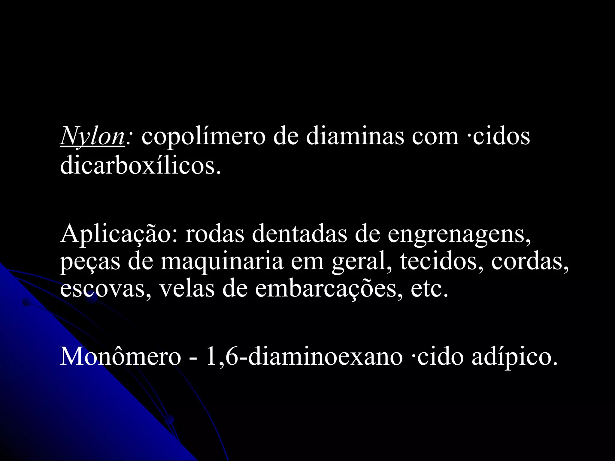 Nylon :  copolímero de diaminas com ácidos dicarboxílicos.  Aplicação: rodas dentadas de engrenagens, peças de maquinaria em geral, tecidos, cordas, escovas ,  velas de embarcações, etc. Monômero - 1,6-diaminoexano ácido adípico. 