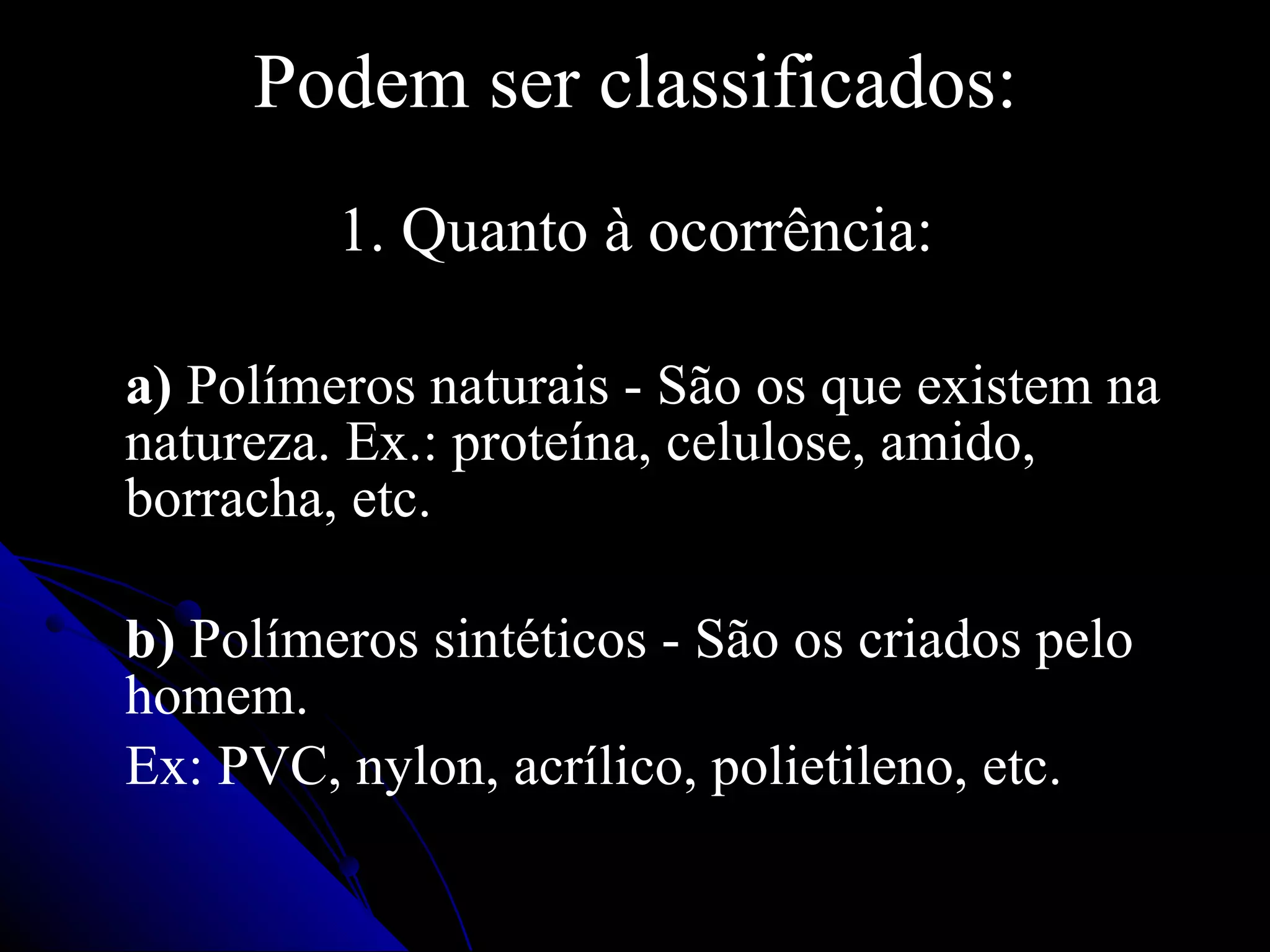 Podem ser classificados: 1. Quanto à ocorrência: a)  Polímeros naturais - São os que existem na natureza. Ex.: proteína, celulose, amido, borracha, etc. b)  Polímeros   sintéticos - São os criados pelo homem. Ex: PVC, nylon, acrílico, polietileno, etc. 