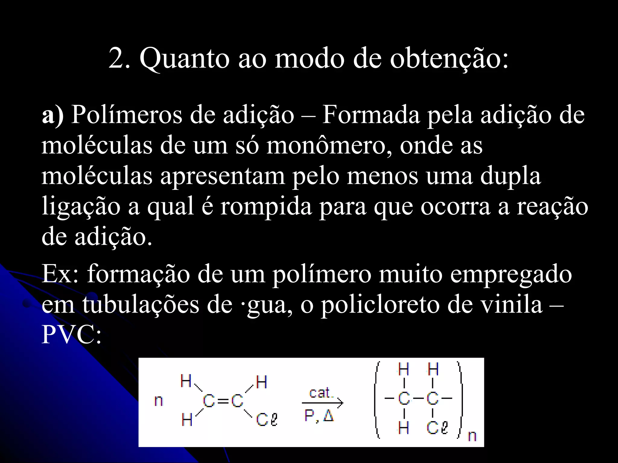 2. Quanto ao modo de obtenção: a)  Polímeros de adição –   Formada pela adição de moléculas de um só monômero, onde as moléculas apresentam pelo menos uma dupla ligação a qual é rompida para que ocorra a reação de adição. Ex: formação de um polímero muito empregado em tubulações de água, o policloreto de vinila – PVC: 