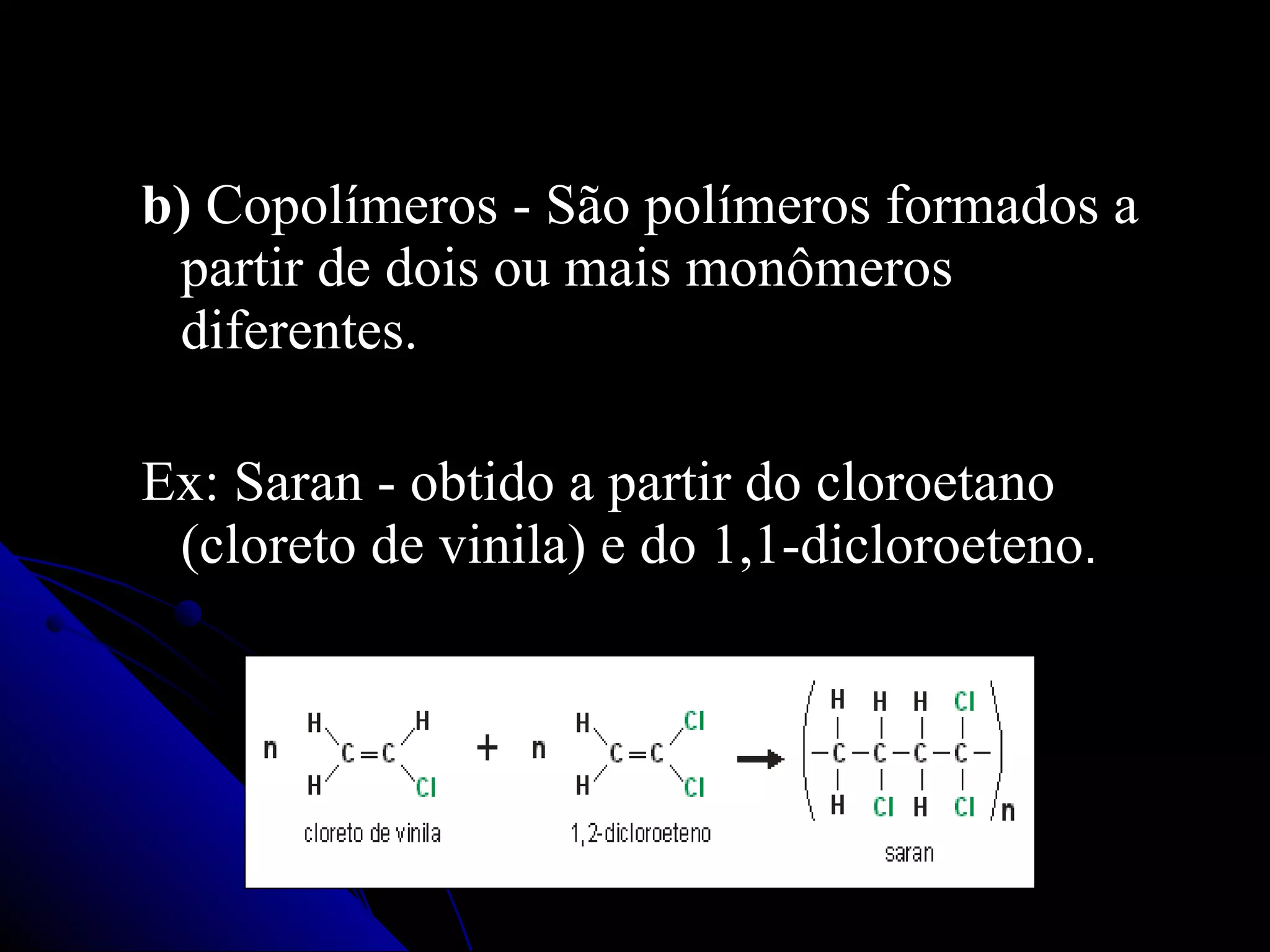 b)  Copolímeros - São polímeros formados a partir de dois ou mais monômeros diferentes.   Ex: Saran - obtido a partir do cloroetano (cloreto de vinila) e do 1,1-dicloroeteno .   