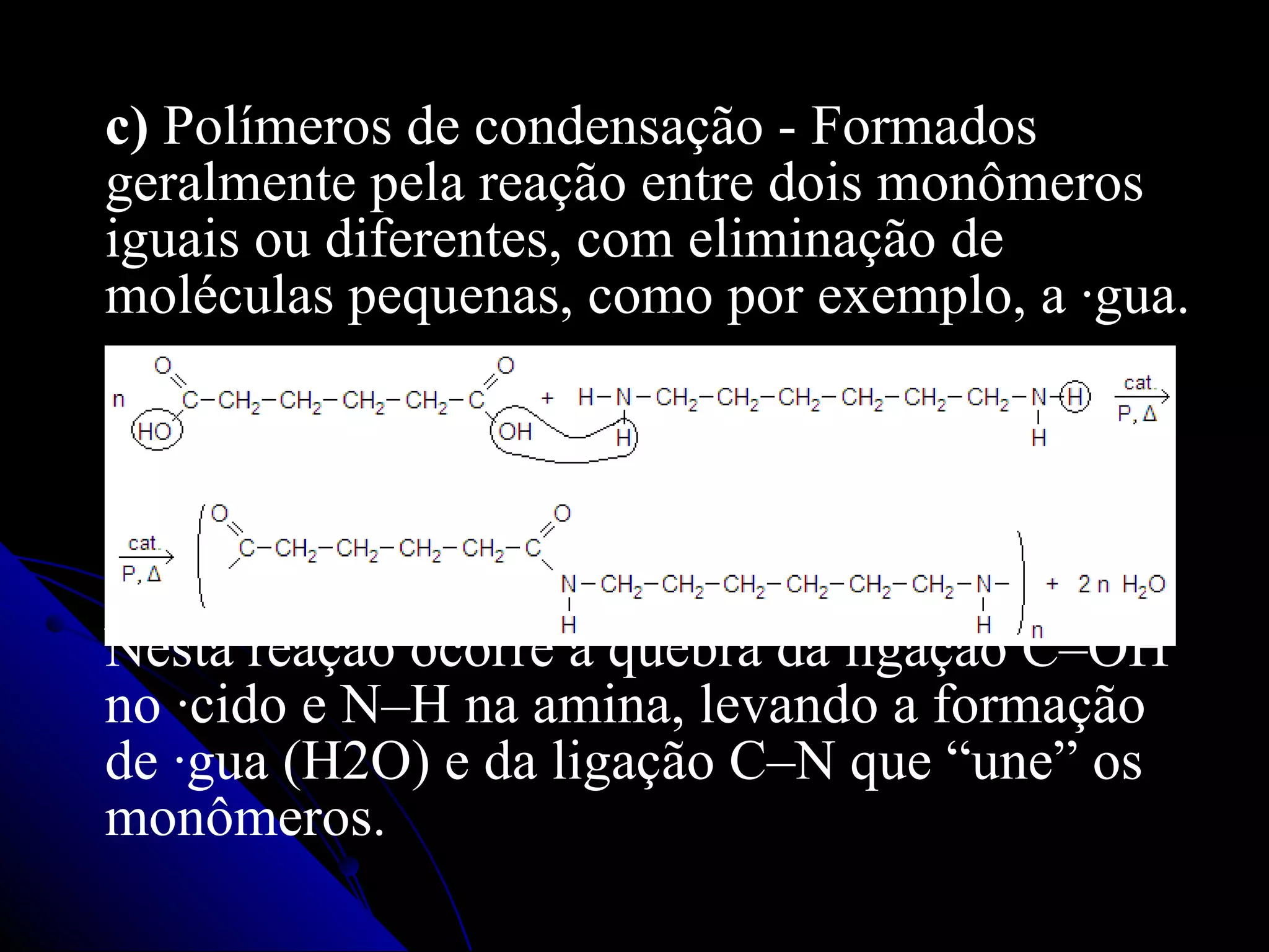 c)  Polímeros de condensação - Formados geralmente pela reação entre dois monômeros iguais ou diferentes, com eliminação de moléculas pequenas, como por exemplo, a água. Nesta reação ocorre a quebra da ligação C–OH no ácido e N–H na amina, levando a formação de água (H2O) e da ligação C–N que “une” os monômeros. 