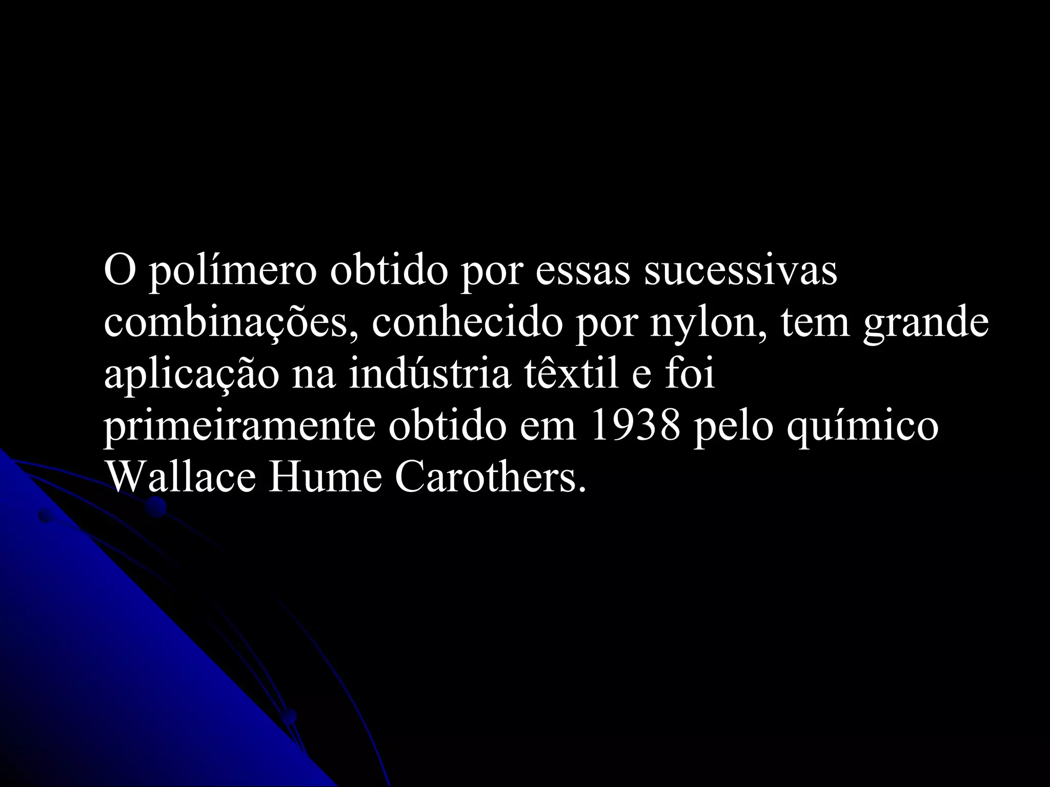 O polímero obtido por essas sucessivas combinações, conhecido por nylon, tem grande aplicação na indústria têxtil e foi primeiramente obtido em 1938 pelo químico Wallace Hume Carothers. 