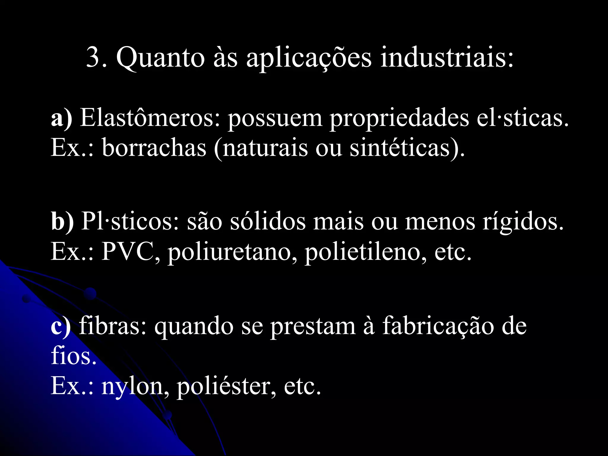 3. Quanto às aplicações industriais:  a)  Elastômeros: possuem propriedades elásticas. Ex.: borrachas (naturais ou sintéticas).  b)  Plásticos: são sólidos mais ou menos rígidos. Ex.: PVC, poliuretano, polietileno, etc.   c)  fibras: quando se prestam à fabricação de fios. Ex.: nylon, poliéster, etc.  