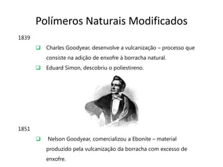 Polímeros Naturais Modificados
1839
        Charles Goodyear, desenvolve a vulcanização – processo que
           consiste na adição de enxofre á borracha natural.
        Eduard Simon, descobriu o poliestireno.




1851
          Nelson Goodyear, comercializou a Ebonite – material
           produzido pela vulcanização da borracha com excesso de
           enxofre.
 