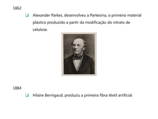 1862
        Alexander Parkes, desenvolveu a Parkesina, o primeiro material
           plástico produzido a partir da modificação do nitrato de
           celulose.




1884
        Hilaire Bernigaud, produziu a primeira fibra têxtil artificial.
 