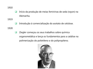 1910
        Início da produção de meias femininas de seda (rayon) na
           Alemanha.
1919
        Introdução á comercialização do acetato de celulose.

1928
        Ziegler começou os seus trabalhos sobre química
           organometálica e lança os fundamentos para a catálise na
           polimerização do polietileno e do polipropileno.
 