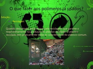 O que fazer aos polímeros já usados?
Solução…
      Reciclagem


   Quando descartado, pode passar pela reciclagem que garante o
   reaproveitamento na produção do plástico reciclado. O plástico
   reciclado tem praticamente todas as características do plástico comum.
 