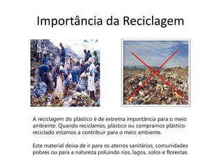 Importância da Reciclagem




A reciclagem do plástico é de extrema importância para o meio
ambiente. Quando reciclamos, plástico ou compramos plástico
reciclado estamos a contribuir para o meio ambiente.

Este material deixa de ir para os aterros sanitários, comunidades
pobres ou para a natureza poluindo rios, lagos, solos e florestas.
 