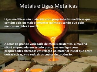 Metais e Ligas Metálicas

Ligas metálicas são materiais com propriedades metálicas que
contêm dois ou mais elementos químicos sendo que pelo
menos um deles é metal.




Apesar da grande variedade de metais existentes, a maioria
não é empregada em estado puro, mas em ligas com
propriedades alteradas em relação ao material inicial que entre
outras coisas, visa reduzir os custos de produção.
 