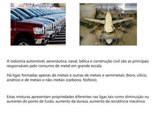 A indústria automóvel, aeronáutica, naval, bélica e construção civil são as principais
responsáveis pelo consumo de metal em grande escala.

Há ligas formadas apenas de metais e outras de metais e semimetais (boro, silício,
arsênio) e de metais e não-metais (carbono, fósforo).



Estas misturas apresentam propriedades diferentes nas ligas tais como diminuição ou
aumento do ponto de fusão, aumento da dureza, aumento da resistência mecânica.
 