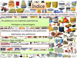 Índice
Importância dos plásticos na alteração do estilo de vida das sociedades atuais.

Os plásticos e os materiais poliméricos.
        Vantagens e desvantagens


Polímeros sintéticos e a indústria dos polímeros
        Aplicações dos polímeros.

Metais e ligas metálicas.

Materiais compósitos.

Materiais cerâmicos.
 
