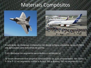 Materiais Compósitos




A aplicação de materiais compósitos vai desde artigos utilizados no quotidiano
até aplicações para indústrias de ponta.

Com destaque no segmento aeronáutico e aeroespacial.

Já foram desenvolvidos projetos considerando as suas propriedades, tais como o
F-18 e F-22 no segmento militar e Airbus 380 e Boeing 787 no segmento civil.
 