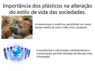 Importância dos plásticos na alteração
  do estilo de vida das sociedades.

             A revolucionar a medicina, permitindo um maior
             tempo médio de vida e vidas mais saudáveis.




              A transformar a informação, entretenimento e
              comunicação, permite tomadas de decisão mais
              informadas.
 