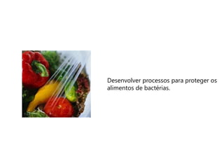 Desenvolver processos para proteger os
alimentos de bactérias.
 