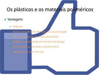 Os plásticos e os materiais poliméricos
 Vantagens
    Práticos
    Baixo consumo de energia na sua produção
    Poucos riscos no seu manuseamento
    Melhor versatilidade em termos de design
    Baixo custo na recolha e destino final
    Redução do peso do lixo
 