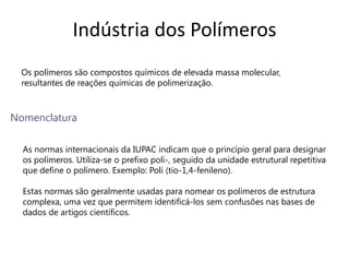 Indústria dos Polímeros
 Os polímeros são compostos químicos de elevada massa molecular,
 resultantes de reações químicas de polimerização.



Nomenclatura

  As normas internacionais da IUPAC indicam que o princípio geral para designar
  os polímeros. Utiliza-se o prefixo poli-, seguido da unidade estrutural repetitiva
  que define o polímero. Exemplo: Poli (tio-1,4-fenileno).

  Estas normas são geralmente usadas para nomear os polímeros de estrutura
  complexa, uma vez que permitem identificá-los sem confusões nas bases de
  dados de artigos científicos.
 